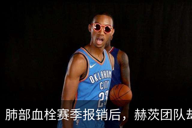 肺部血栓赛季报销后，赫茨团队却称老鹰总经理“无可挑剔”